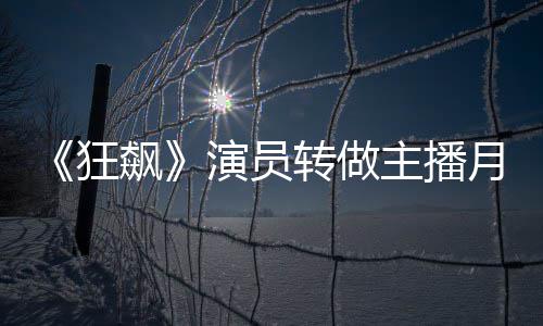 飙不足不想她还 但3千转做主播演员月入狂放弃