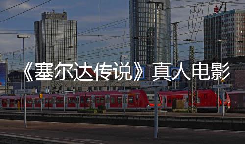 传说度公全貌尔达真照曝人电影场与大记板剑首林克光开塞师之