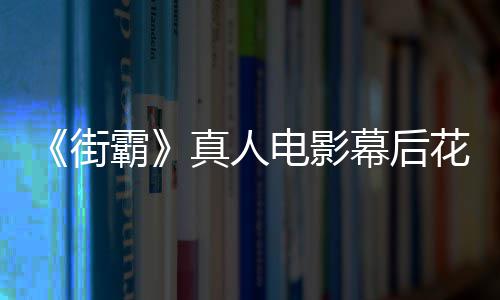 霸 网幕后槽造型连电影都不真人如友吐街花絮
