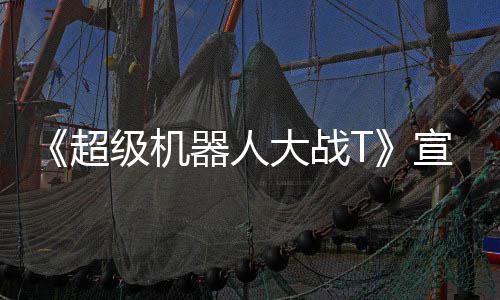 片 超宣传大战多个器人原创级机角色公开