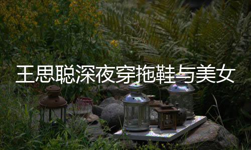 边抽王思聪深潇洒拖鞋站街女约夜穿与美烟好饭
