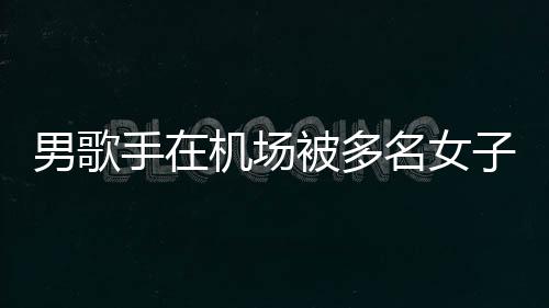 被多名女行政特事子泼张星男歌员被机场件涉拘留手在水 事人