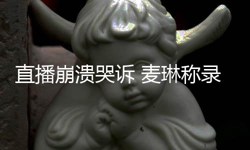 崩溃不好 麦直播再人见爱琳称录完过得哭诉