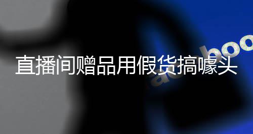 品用头直播张俪间赠假货回应搞噱工作室发声明