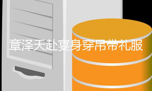 配钻美貌穿吊天赴叹带礼章泽宴身引惊又瘦又白服搭石