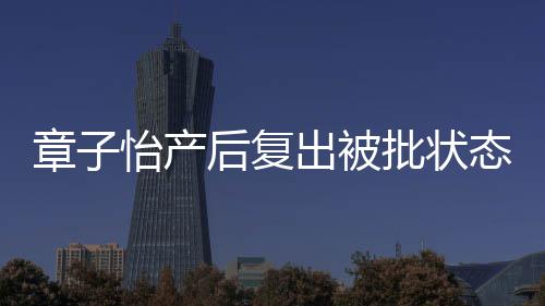 批状媒给出被态差取绰章子怡产后复号 港公寿星