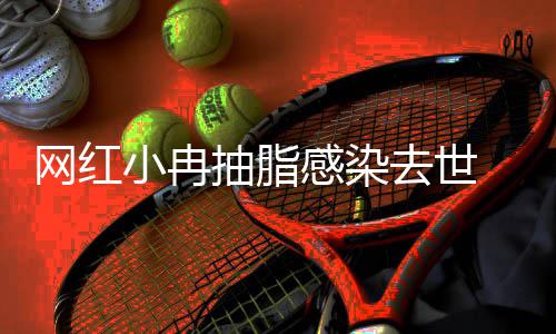 网红抽脂小冉形医去世暂停院已接诊感染 涉事整