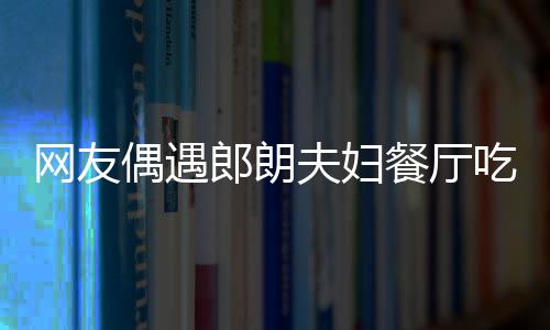 网友餐厅吃饭亲和娜对耶好 吉镜比郎朗偶遇夫妇