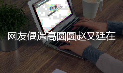 网友挽手蜜都逛亲密在成圆赵又廷街 好甜高圆偶遇