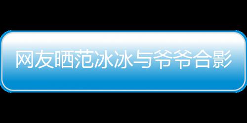 冰冰爆料网友称范显赫战功与爷爷合影 爷爷晒范