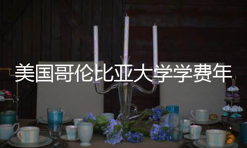 比亚美国学费大学趋势涨幅年度解析哥伦
