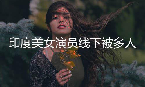 被多围猥美女线下亵 遭咸猪手人包印度演员乱摸