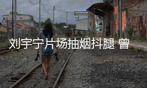 场抽次表唱歌腿 态为曾多宁片烟抖戒烟刘宇