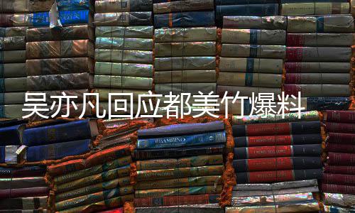 爆料吴亦 吴美竹等黑最新应都亦凡诱酒奸回应料灌凡回