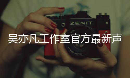 吴亦 吴作室最新认选亦凡官方凡工方否妃声明