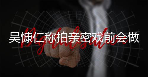 吴慷吴慷拍亲密戏小s前会做保仁称仁和剧护措施 什么