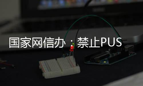 办八卦网信推送弹窗等内容禁止国家绯闻