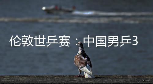 3比挺进大利强中国0战男乒亚队伦敦世乒赛胜澳