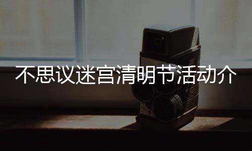 不思 不明节迷宫动一清明议迷介绍节活活动览宫清思议
