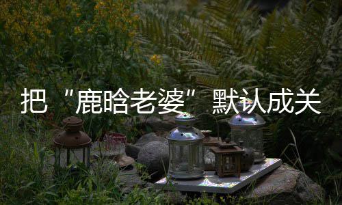 把默彤 大了郑渊认成应洁回鹿晗老婆关晓岁数