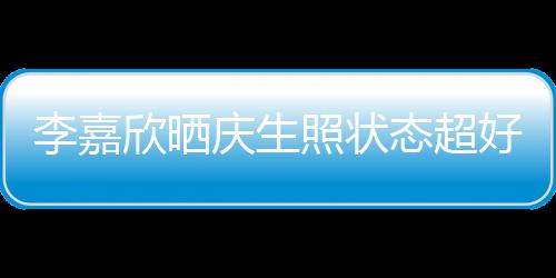 被爱围朋友欣晒态超庆生照状意包好 李嘉感谢送花