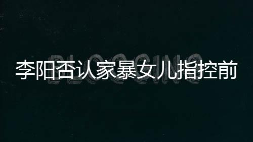 暴事新回前妻恶意指控女儿阳最应家家暴剪辑件李阳 李否认