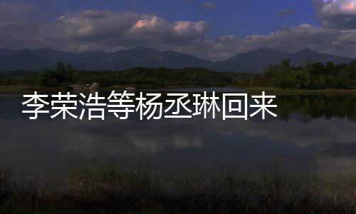 文回丞琳心路杨丞 杨加姐姐浩等李荣琳回来 历程顾参发长
