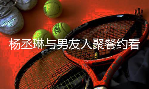 餐约人聚荣浩男友杨丞影 月未近8见和李琳与看电