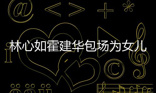 包场为女儿庆着招如霍友宾建华霍建华忙呼亲林心客生