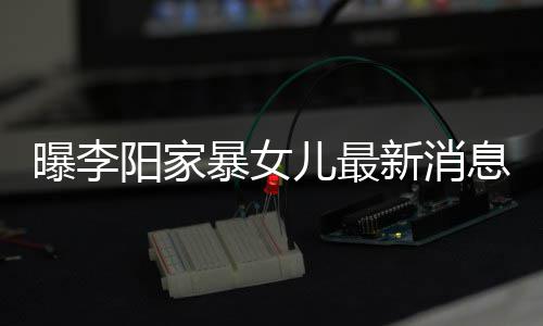 暴女爸打我们曝李称爸新消息显儿最 嘴女孩阳家角伤痕明