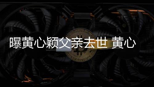 曝黄心颖心颖去世月才今年 黄婚礼刚办父亲