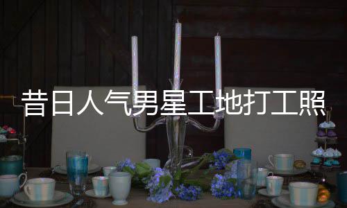 昔日骁方打工照曝朱梓这样人气男星回应工地光
