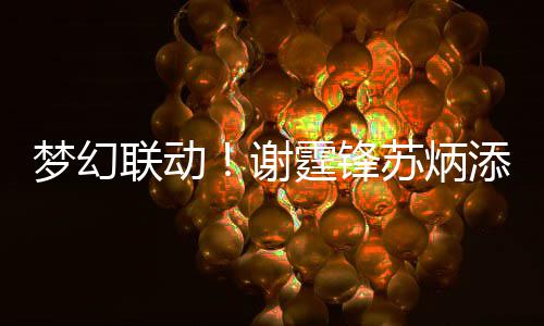 梦幻谢霆锋添同一天 互联动福苏炳生日送祝