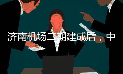 城区场达机二期中心钟通济南机场建成后，可45分