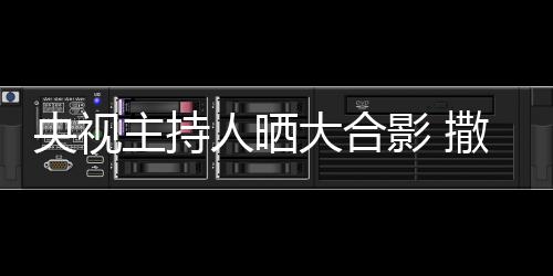 图矮惨大合主持遭P人晒宁太央视影 撒贝