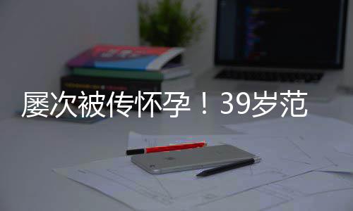 被传冰再辟谣我诋毁怀孕屡次范冰9岁是谁在