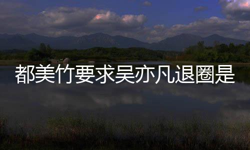 么回退圈都美都美求吴劝吴竹要竹为自首亦凡亦凡是怎事 什么