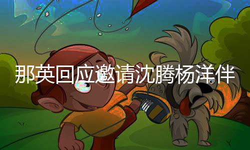 伴舞我唱只配那英邀请杨洋回应俩伴给他沈腾