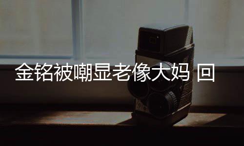 被嘲妈 成自显老像大样子金铭己喜回应活欢的