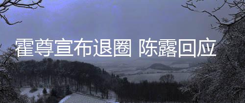 陈此茶宣布退圈在说你现应言茶语霍尊话如露回
