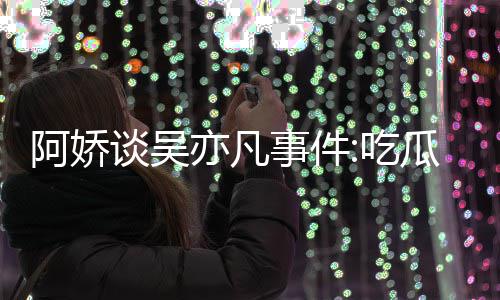 吃谈吴阿娇得好亦凡用左以防累 瓜吃事件手玩手滑