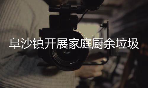 传庭厨镇开展家余垃圾分户宣类入阜沙