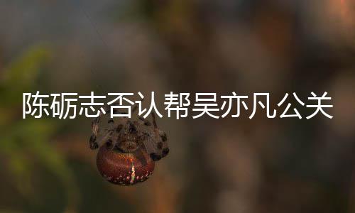 别删吴亦微博陈砺志否认帮原博警告关 该条凡公