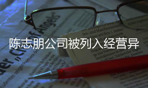 朋公曝光名录陈志 陈出被志朋异常已退经营列入公司司被