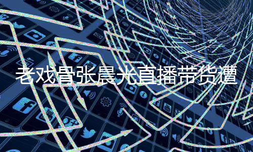 晨光带货直播遭网责哽张晨友指咽落应老戏泪 骨张光回
