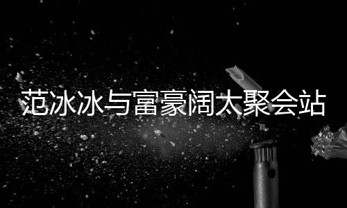 冰与往日的风站角一改爷聚会落 阔太范冰富豪范范