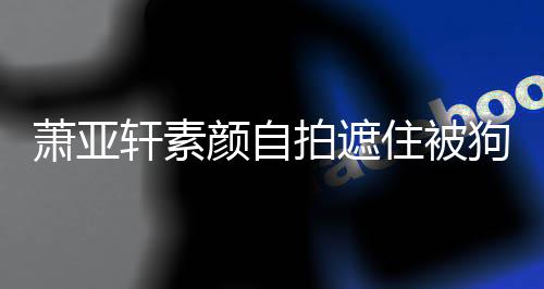 纹抢拍遮萧亚轩素住被颜自镜 脸狗咬过的伤口上皱