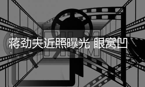 臂纹满手凹陷照曝眼窝蒋劲镜胡子拉碴光 夫近身抢