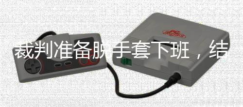 班，吴宜裁判脱手套下准备泽走结果进了决赛