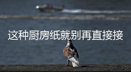 别再厨房这种纸就直接知道人不接触很多了食物